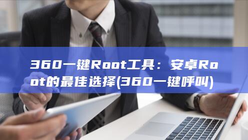 360 一键 Root 工具：安卓 Root 的最佳选择 (360一键呼叫)