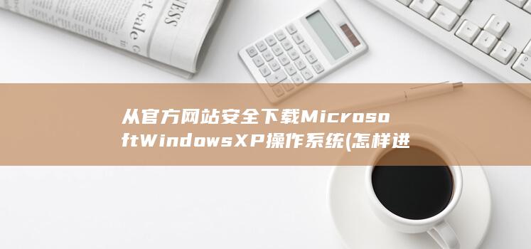 从官方网站安全下载 Microsoft Windows XP 操作系统 (怎样进入官方网站下载)