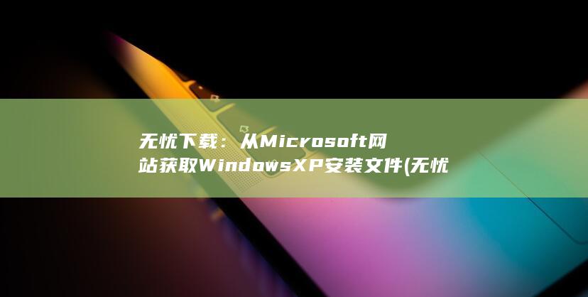 无忧下载：从 Microsoft 网站获取 Windows XP 安装文件 (无忧软件下载怎么下载)