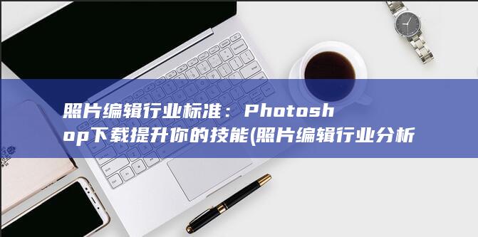 照片编辑行业标准：Photoshop下载提升你的技能 (照片编辑行业分析)