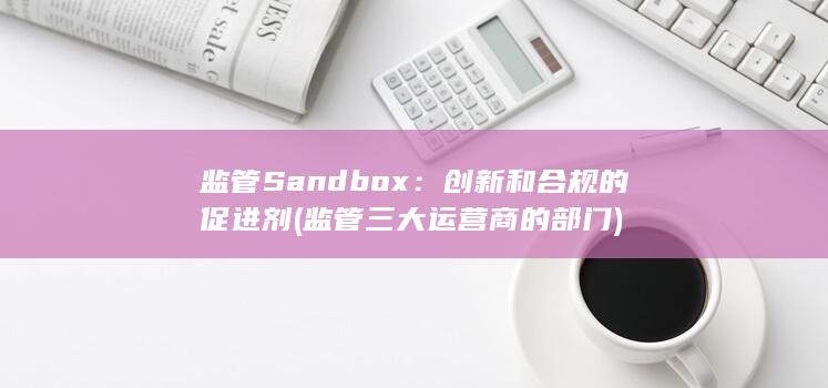监管 Sandbox：创新和合规的促进剂 (监管三大运营商的部门)