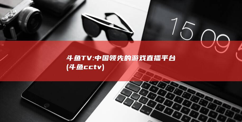 斗鱼TV: 中国领先的游戏直播平台 (斗鱼cctv)