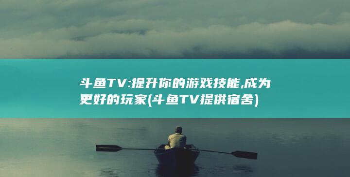 斗鱼TV: 提升你的游戏技能, 成为更好的玩家 (斗鱼TV提供宿舍)
