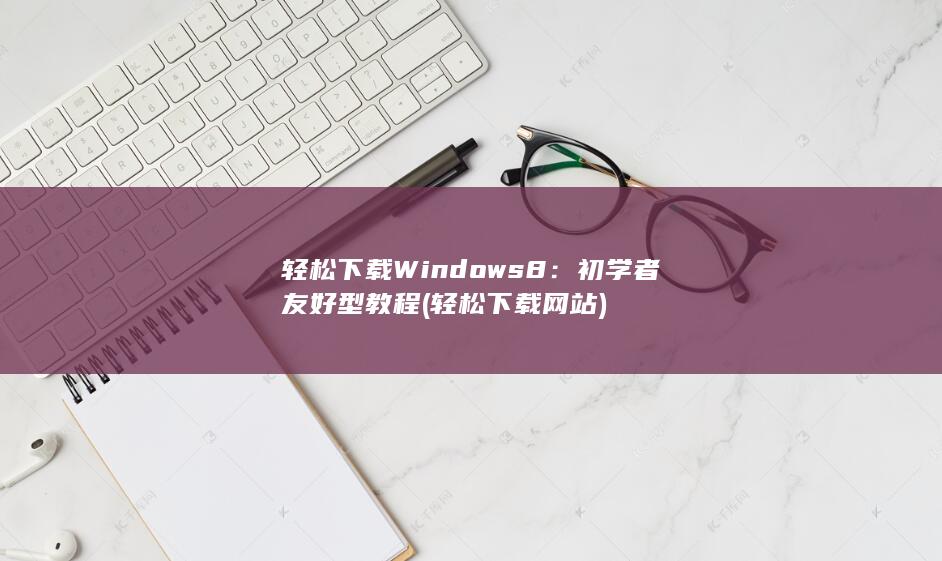 轻松下载 Windows 8：初学者友好型教程 (轻松下载网站)