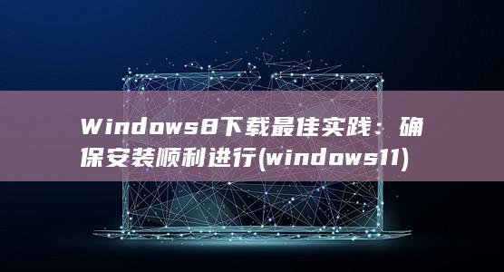 Windows 8 下载最佳实践：确保安装顺利进行 (windows 11)